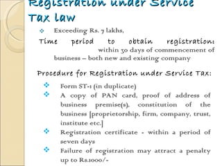 Registration under Service Tax law Exceeding Rs. 7 lakhs,  Time period to obtain registration :   within 30 days of commencement of business – both new and existing company  Procedure for Registration under Service Tax: Form ST-1 (in duplicate) A copy of PAN card, proof of address of business premise(s), constitution of the business [proprietorship, firm, company, trust, institute etc.]  Registration certificate - within a period of seven days Failure of registration may attract a penalty up to Rs.1000/- 