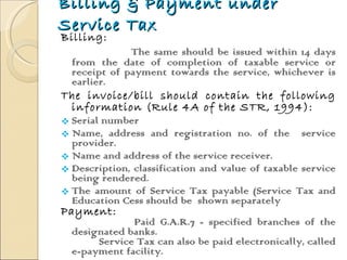 Billing & Payment under Service Tax Billing: The same should be issued within 14 days from the date of completion of taxable service or receipt of payment towards the service, whichever is earlier.  The invoice/bill should contain the following information (Rule 4A of the STR, 1994): Serial number  Name, address and registration no. of the  service provider. Name and address of the service receiver. Description, classification and value of taxable service being rendered. The amount of Service Tax payable (Service Tax and Education Cess should be  shown separately Payment: Paid G.A.R.7 - specified branches of the designated banks.  Service Tax can also be paid electronically, called e-payment facility. 