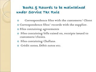 Books & Records to be maintained under Service Tax Rule Correspondence files with the customers/ Client Correspondence files/ records with the supplier. Files containing agreements  Files containing bills raised on, receipts issued to  customers/clients.  Files containing Challans.  Crédit notes, Débit notes etc.  