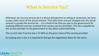 Whenever we use any services be it a phone bill payment or eating at restaurant, we have
to pay a little more of the actual amount. That little more amount charged over the actual
amount is usually the service tax. . It is a kind of tax that you pay to the government for
enjoying different services received from various service providers. This tax is payable by
the service provider to the government or any other authorized body.
The current rate if service tax is 12.36% on the gross value of the service provided.
For paying such a tax, it is required to first get the registration done for the same.
What is Service Tax?
 