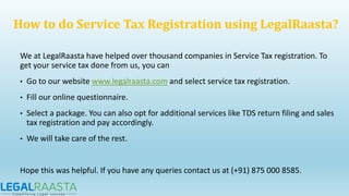 We at LegalRaasta have helped over thousand companies in Service Tax registration. To
get your service tax done from us, you can
• Go to our website www.legalraasta.com and select service tax registration.
• Fill our online questionnaire.
• Select a package. You can also opt for additional services like TDS return filing and sales
tax registration and pay accordingly.
• We will take care of the rest.
Hope this was helpful. If you have any queries contact us at (+91) 875 000 8585.
How to do Service Tax Registration using LegalRaasta?
 
