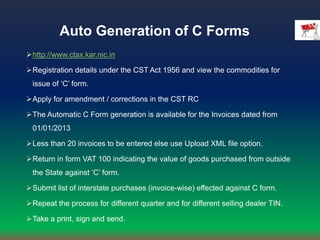 Auto Generation of C Forms
http://www.ctax.kar.nic.in
Registration details under the CST Act 1956 and view the commodities for
issue of ‘C’ form.
Apply for amendment / corrections in the CST RC
The Automatic C Form generation is available for the Invoices dated from
01/01/2013
Less than 20 invoices to be entered else use Upload XML file option.
Return in form VAT 100 indicating the value of goods purchased from outside
the State against ‘C’ form.
Submit list of interstate purchases (invoice-wise) effected against C form.
Repeat the process for different quarter and for different selling dealer TIN.
Take a print, sign and send.
 