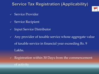  Service Provider
 Service Recipient
 Input Service Distributor
 Any provider of taxable service whose aggregate value
of taxable service in financial year exceeding Rs. 9
Lakhs.
 Registration within 30 Days from the commencement
of activity
 