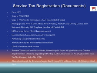  Form –ST-1
 Copy of PAN CARD
 Copy of PAN Card is necessary as a PAN based code(S T Code)
 Photograph and Proof of ID/Address Proof:-Voter ID/Aadhar Card/Driving License, Bank
Statement, Electricity Bill, Telephone Landline bill/Mobile Bill
 NOC of Legal Owner/Rent /Lease Agreement
 Memorandum of Association/AOA (For Company)
 Partnership Deed(For Partnership Firm)
 Authorization by the Board of Directors/Partners
 Details of the main bank account
 Business Transaction Numbers obtained from other govt. depart. or agencies such as Customs
Registration No. (BIN No.), Import Export Code (IEC) No., State Sales Tax No. (VAT) Central Sales
Tax No., Company Index No. (CIN).
 After submitting all the documents Service Tax Division. STD will issue Form –ST-2 Online within 7
days
 