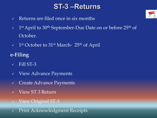  Returns are filed once in six months
 1st April to 30th September-Due Date on or before 25th of
October.
 1st October to 31st March- 25th of April
e-Filing
 Fill ST-3
 View Advance Payments
 Create Advance Payments
 View ST 3 Return
 View Original ST-3
 Print Acknowledgment Receipts
 