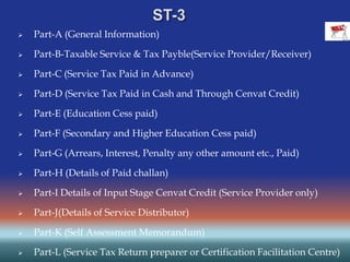  Part-A (General Information)
 Part-B-Taxable Service & Tax Payble(Service Provider/Receiver)
 Part-C (Service Tax Paid in Advance)
 Part-D (Service Tax Paid in Cash and Through Cenvat Credit)
 Part-E (Education Cess paid)
 Part-F (Secondary and Higher Education Cess paid)
 Part-G (Arrears, Interest, Penalty any other amount etc., Paid)
 Part-H (Details of Paid challan)
 Part-I Details of Input Stage Cenvat Credit (Service Provider only)
 Part-J(Details of Service Distributor)
 Part-K (Self Assessment Memorandum)
 Part-L (Service Tax Return preparer or Certification Facilitation Centre)
 