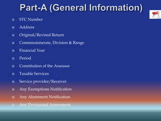  STC Number
 Address
 Original/Revised Return
 Commissionerate, Division & Range
 Financial Year
 Period
 Constitution of the Assessee
 Taxable Services
 Service provider/Receiver
 Any Exemptions Notification
 Any Abatement Notification
 Any Provisional Assessment
 