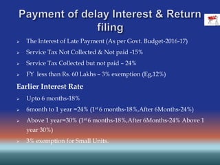  The Interest of Late Payment (As per Govt. Budget-2016-17)
 Service Tax Not Collected & Not paid -15%
 Service Tax Collected but not paid – 24%
 FY less than Rs. 60 Lakhs – 3% exemption (Eg,12%)
Earlier Interest Rate
 Upto 6 months-18%
 6month to 1 year =24% (1st 6 months-18%,After 6Months-24%)
 Above 1 year=30% (1st 6 months-18%,After 6Months-24% Above 1
year 30%)
 3% exemption for Small Units.
 