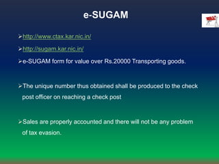 e‐SUGAM
http://www.ctax.kar.nic.in/
http://sugam.kar.nic.in/
e-SUGAM form for value over Rs.20000 Transporting goods.
The unique number thus obtained shall be produced to the check
post officer on reaching a check post
Sales are properly accounted and there will not be any problem
of tax evasion.
 