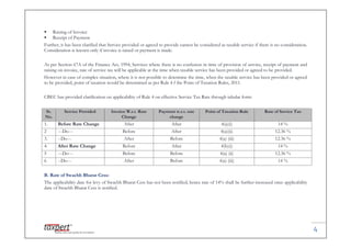 4
 Raising of Invoice
 Receipt of Payment
Further, it has been clarified that Service provided or agreed to provide cannot be considered as taxable service if there is no consideration.
Consideration is known only if invoice is raised or payment is made.
As per Section 67A of the Finance Act, 1994, Services where there is no confusion in time of provision of service, receipt of payment and
raising on invoice, rate of service tax will be applicable at the time when taxable service has been provided or agreed to be provided.
However in case of complex situation, where it is not possible to determine the time, when the taxable service has been provided or agreed
to be provided, point of taxation would be determined as per Rule 4 f the Point of Taxation Rules, 2011.
CBEC has provided clarification on applicability of Rule 4 on effective Service Tax Rate through tabular form:
Sr.
No.
Service Provided Invoice W.r.t. Rate
Change
Payment w.r.t. rate
change
Point of Taxation Rule Rate of Service Tax
1. Before Rate Change After After 4(a)(i) 14 %
2 ---Do--- Before After 4(a)(ii) 12.36 %
3. --Do--- After Before 4(a) (iii) 12.36 %
4. After Rate Change Before After 4(b)(i) 14 %
5 ---Do--- Before Before 4(a) (ii) 12.36 %
6 --Do--- After Before 4(a) (iii) 14 %
B. Rate of Swachh Bharat Cess:
The applicability date for levy of Swachh Bharat Cess has not been notified; hence rate of 14% shall be further increased once applicability
date of Swachh Bharat Cess is notified.
4
 Raising of Invoice
 Receipt of Payment
Further, it has been clarified that Service provided or agreed to provide cannot be considered as taxable service if there is no consideration.
Consideration is known only if invoice is raised or payment is made.
As per Section 67A of the Finance Act, 1994, Services where there is no confusion in time of provision of service, receipt of payment and
raising on invoice, rate of service tax will be applicable at the time when taxable service has been provided or agreed to be provided.
However in case of complex situation, where it is not possible to determine the time, when the taxable service has been provided or agreed
to be provided, point of taxation would be determined as per Rule 4 f the Point of Taxation Rules, 2011.
CBEC has provided clarification on applicability of Rule 4 on effective Service Tax Rate through tabular form:
Sr.
No.
Service Provided Invoice W.r.t. Rate
Change
Payment w.r.t. rate
change
Point of Taxation Rule Rate of Service Tax
1. Before Rate Change After After 4(a)(i) 14 %
2 ---Do--- Before After 4(a)(ii) 12.36 %
3. --Do--- After Before 4(a) (iii) 12.36 %
4. After Rate Change Before After 4(b)(i) 14 %
5 ---Do--- Before Before 4(a) (ii) 12.36 %
6 --Do--- After Before 4(a) (iii) 14 %
B. Rate of Swachh Bharat Cess:
The applicability date for levy of Swachh Bharat Cess has not been notified; hence rate of 14% shall be further increased once applicability
date of Swachh Bharat Cess is notified.
4
 Raising of Invoice
 Receipt of Payment
Further, it has been clarified that Service provided or agreed to provide cannot be considered as taxable service if there is no consideration.
Consideration is known only if invoice is raised or payment is made.
As per Section 67A of the Finance Act, 1994, Services where there is no confusion in time of provision of service, receipt of payment and
raising on invoice, rate of service tax will be applicable at the time when taxable service has been provided or agreed to be provided.
However in case of complex situation, where it is not possible to determine the time, when the taxable service has been provided or agreed
to be provided, point of taxation would be determined as per Rule 4 f the Point of Taxation Rules, 2011.
CBEC has provided clarification on applicability of Rule 4 on effective Service Tax Rate through tabular form:
Sr.
No.
Service Provided Invoice W.r.t. Rate
Change
Payment w.r.t. rate
change
Point of Taxation Rule Rate of Service Tax
1. Before Rate Change After After 4(a)(i) 14 %
2 ---Do--- Before After 4(a)(ii) 12.36 %
3. --Do--- After Before 4(a) (iii) 12.36 %
4. After Rate Change Before After 4(b)(i) 14 %
5 ---Do--- Before Before 4(a) (ii) 12.36 %
6 --Do--- After Before 4(a) (iii) 14 %
B. Rate of Swachh Bharat Cess:
The applicability date for levy of Swachh Bharat Cess has not been notified; hence rate of 14% shall be further increased once applicability
date of Swachh Bharat Cess is notified.
 