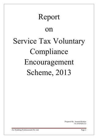 Report
on
Service Tax Voluntary
Compliance
Encouragement
Scheme, 2013

Prepared By: Anannd Kankni
+91-9707056733
For Budding Professionals Pvt. Ltd.

Page 1

 
