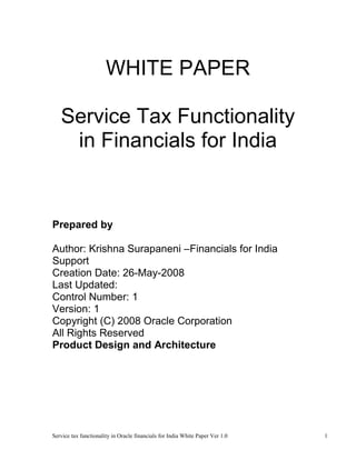 WHITE PAPER

   Service Tax Functionality
    in Financials for India


Prepared by

Author: Krishna Surapaneni –Financials for India
Support
Creation Date: 26-May-2008
Last Updated:
Control Number: 1
Version: 1
Copyright (C) 2008 Oracle Corporation
All Rights Reserved
Product Design and Architecture




Service tax functionality in Oracle financials for India White Paper Ver 1.0   1
 
