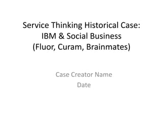 Service Thinking Historical Case:
IBM & Social Business
(Fluor, Curam, Brainmates)
Case Creator Name
Date
 