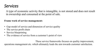 Services 
A type of economic activity that is intangible, is not stored and does not result 
in ownership and consumed at the point of sale. 
Frame work of service management: 
• Gap model of service and dimension of service quality 
• The service profit chain 
• Service blueprinting 
• The evidence of service from a customer’s point of view 
These service frameworks focuses on quality improvement, 
operations management etc. which ultimately leads the aim towards customer satisfaction. 
 