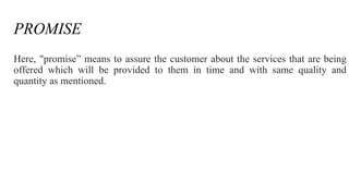 PROMISE 
Here, "promise” means to assure the customer about the services that are being 
offered which will be provided to them in time and with same quality and 
quantity as mentioned. 
 