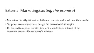 External Marketing:(setting the promise) 
• Marketers directly interact with the end users in order to know their needs 
• Set price, create awareness, design the promotional strategies 
• Performed to capture the attention of the market and interest of the 
customer towards the company’s services. 
 