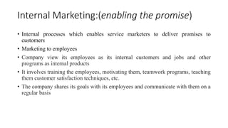 Internal Marketing:(enabling the promise) 
• Internal processes which enables service marketers to deliver promises to 
customers 
• Marketing to employees 
• Company view its employees as its internal customers and jobs and other 
programs as internal products 
• It involves training the employees, motivating them, teamwork programs, teaching 
them customer satisfaction techniques, etc. 
• The company shares its goals with its employees and communicate with them on a 
regular basis 
 