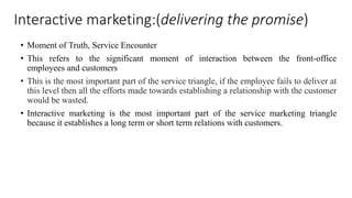 Interactive marketing:(delivering the promise) 
• Moment of Truth, Service Encounter 
• This refers to the significant moment of interaction between the front-office 
employees and customers 
• This is the most important part of the service triangle, if the employee fails to deliver at 
this level then all the efforts made towards establishing a relationship with the customer 
would be wasted. 
• Interactive marketing is the most important part of the service marketing triangle 
because it establishes a long term or short term relations with customers. 
 
