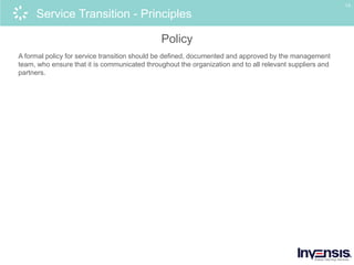 13
Service Transition - Principles
Policy
A formal policy for service transition should be defined, documented and approved by the management
team, who ensure that it is communicated throughout the organization and to all relevant suppliers and
partners.
 