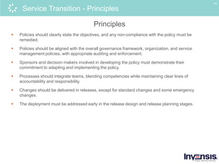 14
Service Transition - Principles
Principles
 Policies should clearly state the objectives, and any non-compliance with the policy must be
remedied.
 Policies should be aligned with the overall governance framework, organization, and service
management policies, with appropriate auditing and enforcement.
 Sponsors and decision makers involved in developing the policy must demonstrate their
commitment to adapting and implementing the policy.
 Processes should integrate teams, blending competencies while maintaining clear lines of
accountability and responsibility.
 Changes should be delivered in releases, except for standard changes and some emergency
changes.
 The deployment must be addressed early in the release design and release planning stages.
 