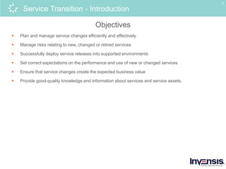 5
Service Transition - Introduction
Objectives
 Plan and manage service changes efficiently and effectively
 Manage risks relating to new, changed or retired services
 Successfully deploy service releases into supported environments
 Set correct expectations on the performance and use of new or changed services
 Ensure that service changes create the expected business value
 Provide good-quality knowledge and information about services and service assets.
 