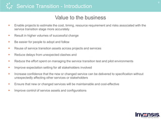8
Service Transition - Introduction
Value to the business
 Enable projects to estimate the cost, timing, resource requirement and risks associated with the
service transition stage more accurately
 Result in higher volumes of successful change
 Be easier for people to adopt and follow
 Reuse of service transition assets across projects and services
 Reduce delays from unexpected clashes and
 Reduce the effort spent on managing the service transition test and pilot environments
 Improve expectation setting for all stakeholders involved
 Increase confidence that the new or changed service can be delivered to specification without
unexpectedly affecting other services or stakeholders
 Ensure that new or changed services will be maintainable and cost-effective
 Improve control of service assets and configurations
 