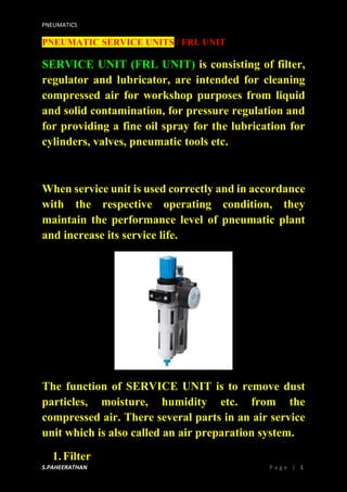 PNEUMATICS
S.PAHEERATHAN P a g e | 1
PNEUMATIC SERVICE UNITS / FRL UNIT
SERVICE UNIT (FRL UNIT) is consisting of filter,
regulator and lubricator, are intended for cleaning
compressed air for workshop purposes from liquid
and solid contamination, for pressure regulation and
for providing a fine oil spray for the lubrication for
cylinders, valves, pneumatic tools etc.
When service unit is used correctly and in accordance
with the respective operating condition, they
maintain the performance level of pneumatic plant
and increase its service life.
The function of SERVICE UNIT is to remove dust
particles, moisture, humidity etc. from the
compressed air. There several parts in an air service
unit which is also called an air preparation system.
1.Filter
 
