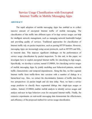 Service Usage Classification with Encrypted
Internet Traffic in Mobile Messaging Apps
ABSTRACT
The rapid adoption of mobile messaging Apps has enabled us to collect
massive amount of encrypted Internet traffic of mobile messaging. The
classification of this traffic into different types of in-App service usages can help
for intelligent network management, such as managing network bandwidth budget
and providing quality of services. Traditional approaches for classification of
Internet traffic rely on packet inspection, such as parsing HTTP headers. However,
messaging Apps are increasingly using secure protocols, such as HTTPS and SSL,
to transmit data. This imposes significant challenges on the performances of
service usage classification by packet inspection. To this end, in this paper, we
investigate how to exploit encrypted Internet traffic for classifying in-App usages.
Specifically, we develop a system, named CUMMA, for classifying service usages
of mobile messaging Apps by jointly modeling user behavioral patterns, network
traffic characteristics and temporal dependencies. Along this line, we first segment
Internet traffic from traffic-flows into sessions with a number of dialogs in a
hierarchical way. Also, we extract the discriminative features of traffic data from
two perspectives: (i) packet length and (ii) time delay. Next, we learn a service
usage predictor to classify these segmented dialogs into single-type usages or
outliers.. Indeed, CUMMA enables mobile analysts to identify service usages and
analyze end-user in-App behaviors even for encrypted Internet traffic. Finally, the
extensive experiments on real-world messaging data demonstrate the effectiveness
and efficiency of the proposed method for service usage classification.
 