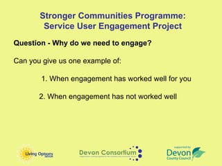 Stronger Communities Programme:
        Service User Engagement Project
Question - Why do we need to engage?

Can you give us one example of:

       1. When engagement has worked well for you

       2. When engagement has not worked well
 