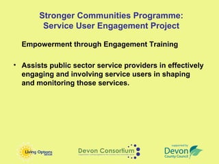 Stronger Communities Programme:
        Service User Engagement Project

  Empowerment through Engagement Training

• Assists public sector service providers in effectively
  engaging and involving service users in shaping
  and monitoring those services.
 