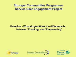 Stronger Communities Programme:
   Service User Engagement Project




Question - What do you think the difference is
    between ‘Enabling’ and ‘Empowering’
 