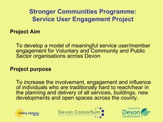Stronger Communities Programme:
        Service User Engagement Project
Project Aim

  To develop a model of meaningful service user/member
  engagement for Voluntary and Community and Public
  Sector organisations across Devon

Project purpose

  To increase the involvement, engagement and influence
  of individuals who are traditionally hard to reach/hear in
  the planning and delivery of all services, buildings, new
  developments and open spaces across the county.
 