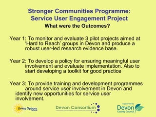 Stronger Communities Programme:
         Service User Engagement Project
               What were the Outcomes?

Year 1: To monitor and evaluate 3 pilot projects aimed at
      ‘Hard to Reach’ groups in Devon and produce a
      robust user-led research evidence base.

Year 2: To develop a policy for ensuring meaningful user
      involvement and evaluate implementation. Also to
      start developing a toolkit for good practice

Year 3: To provide training and development programmes
      around service user involvement in Devon and
  identify new opportunities for service user
  involvement.
 