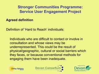 Stronger Communities Programme:
         Service User Engagement Project

Agreed definition

Definition of ‘Hard to Reach’ individuals:

  Individuals who are difficult to contact or involve in
  consultation and whose views may be
  underrepresented. This could be the result of
  physical/geographic, cultural or social barriers which
  they faces, or because conventional methods for
  engaging them have been inadequate.
 