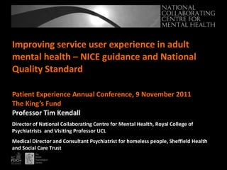 Improving service user experience in adult mental health – NICE guidance and National Quality Standard Patient Experience Annual Conference, 9 November 2011 The King’s Fund  Professor Tim Kendall Director of National Collaborating Centre for Mental Health, Royal College of Psychiatrists  and Visiting Professor UCL Medical Director and Consultant Psychiatrist for homeless people, Sheffield Health and Social Care Trust 