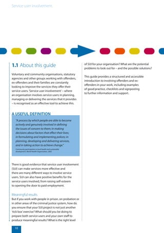 Service user involvement.
10
1.1 About this guide
Voluntary and community organisations, statutory
agencies and other groups working with offenders,
ex-offenders and their families are constantly
looking to improve the services they offer their
service users.‘Service user involvement’– where
an organisation involves service users in planning,
managing or delivering the services that it provides
– is recognised as an effective tool to achieve this.
There is good evidence that service user involvement
(SUI) can make services more effective and
there are many different ways to involve service
users. SUI can also have positive benefits for the
service users involved, from raising self-esteem
to opening the door to paid employment.
Meaningful results
But if you work with people in prison, on probation or
in other areas of the criminal justice system, how do
you ensure that your SUI project is not just another
‘tick box’exercise? What should you be doing to
prepare both service users and your own staff to
produce meaningful results? What is the right level
“A process by which people are able to become
actively and genuinely involved in defining
the issues of concern to them; in making
decisions about factors that effect their lives;
in formulating and implementing polices; in
planning, developing and delivering services,
and in taking action to achieve change.”
Community participation in local health and sustainable
development, World Health Organisation, 2002
A USEFUL DEFINITION
of SUI for your organisation? What are the potential
problems to look out for – and the possible solutions?
This guide provides a structured and accessible
introduction to involving offenders and ex-
offenders in your work, including examples
of good practice, checklists and signposting
to further information and support.
 