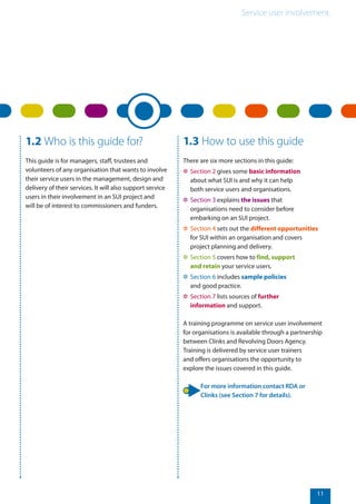 Service user involvement.
11
1.2 Who is this guide for?
This guide is for managers, staff, trustees and
volunteers of any organisation that wants to involve
their service users in the management, design and
delivery of their services. It will also support service
users in their involvement in an SUI project and
will be of interest to commissioners and funders.
1.3 How to use this guide
There are six more sections in this guide:
✲✲ Section 2 gives some basic information
about what SUI is and why it can help
both service users and organisations.
✲✲ Section 3 explains the issues that
organisations need to consider before
embarking on an SUI project.
✲✲ Section 4 sets out the different opportunities
for SUI within an organisation and covers
project planning and delivery.
✲✲ Section 5 covers how to find, support
and retain your service users.
✲✲ Section 6 includes sample policies
and good practice.
✲✲ Section 7 lists sources of further
information and support.
A training programme on service user involvement
for organisations is available through a partnership
between Clinks and Revolving Doors Agency.
Training is delivered by service user trainers
and offers organisations the opportunity to
explore the issues covered in this guide.
For more information contact RDA or
Clinks (see Section 7 for details).
 