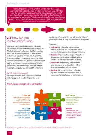 Service user involvement.
16
“Consulting service users means that services meet their needs,
organisations develop in the right direction and money is used in the best
way. But ultimately, involving, consulting, listening goes to the core of
why the voluntary sector exists – to give vulnerable or disadvantaged or
disenfranchised people a voice. Excluding beneficiaries from the organisations
set up to support and empower them compromises their very raison d’être.”
nfpSynergy report on service user involvement, May 2010
2.3 How can you
involve service users?
Your organisation can work towards involving
service users in every part of the work that you do.
A holistic approach will ensure that SUI is not just
an‘add on’, but an integral part of your systems
and services, resulting in more effective service
design and delivery. However, it is important that
you work towards this and make sure that whatever
level of service user involvement you achieve is
good quality and well thought through. For this
reason planning your SUI is incredibly important.
‘Whole systems’ approach
Ideally, your organisation should take a‘whole
systems’approach to achieving service user
CULTURE
STRUCTURE
REVIEW
PRACTICE
involvement. To realise this you will need to think of
your organisation as a jigsaw consisting of four pieces.
These are:
✲✲ Culture: the ethos of an organisation,
shared by all staff and service users, which
demonstrates a commitment to participation.
✲✲ Practice: the ways of making methods for
involvement skills and knowledge, which
enable service users to become involved.
✲✲ Structure: the planning, development
and resourcing of participation evident
in an organisation’s infrastructures.
✲✲ Review: the monitoring and evaluation
systems which enable an organisation to
evidence change affected by participation.
Adapted from: Practice guide: Involving children and young people in developing social care. Wright, et al, 2006. Social Care Institute for Excellence.
CULTURE
The ethos of an organisation,
shared by all its staff
and service users, which
demonstrates a commitment
to participation.
PRACTICE
The ways of working,
methods for involvement,
skills and knowledge
which enable service users
to become involved.
STRUCTURE
The planning, development
and resourcing of
participation evident
in an organisation's
infrastructure.
REVIEW
The monitoring and
evaluation systems which
enable an organisation to
evidence change affected
by participation.
The whole systems approach to participation
 