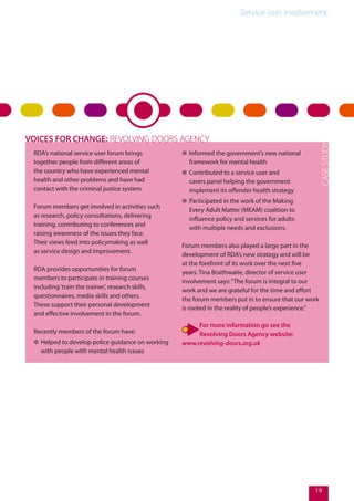 Service user involvement.
19
RDA’s national service user forum brings
together people from different areas of
the country who have experienced mental
health and other problems and have had
contact with the criminal justice system.
Forum members get involved in activities such
as research, policy consultations, delivering
training, contributing to conferences and
raising awareness of the issues they face.
Their views feed into policymaking as well
as service design and improvement.
RDA provides opportunities for forum
members to participate in training courses
including‘train the trainer’, research skills,
questionnaires, media skills and others.
These support their personal development
and effective involvement in the forum.
Recently members of the forum have:
✲✲ Helped to develop police guidance on working
with people with mental health issues
✲✲ Informed the government’s new national
framework for mental health
✲✲ Contributed to a service user and
carers panel helping the government
implement its offender health strategy
✲✲ Participated in the work of the Making
Every Adult Matter (MEAM) coalition to
influence policy and services for adults
with multiple needs and exclusions.
Forum members also played a large part in the
development of RDA’s new strategy and will be
at the forefront of its work over the next five
years. Tina Braithwaite, director of service user
involvement says:“The forum is integral to our
work and we are grateful for the time and effort
the forum members put in to ensure that our work
is rooted in the reality of people’s experience.”
For more information go see the
Revolving Doors Agency website:
www.revolving-doors.org.uk
VOICES FOR CHANGE: REVOLVING DOORS AGENCY
 