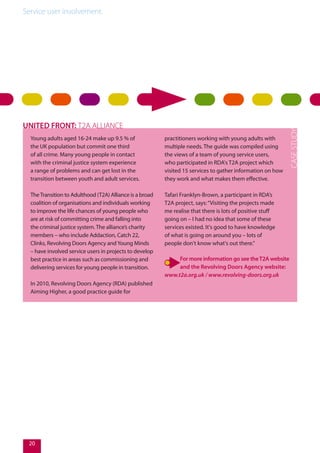 Service user involvement.
Young adults aged 16-24 make up 9.5 % of
the UK population but commit one third
of all crime. Many young people in contact
with the criminal justice system experience
a range of problems and can get lost in the
transition between youth and adult services.
TheTransition to Adulthood (T2A) Alliance is a broad
coalition of organisations and individuals working
to improve the life chances of young people who
are at risk of committing crime and falling into
the criminal justice system. The alliance’s charity
members – who include Addaction, Catch 22,
Clinks, Revolving Doors Agency andYoung Minds
– have involved service users in projects to develop
best practice in areas such as commissioning and
delivering services for young people in transition.
In 2010, Revolving Doors Agency (RDA) published
Aiming Higher, a good practice guide for
practitioners working with young adults with
multiple needs. The guide was compiled using
the views of a team of young service users,
who participated in RDA's T2A project which
visited 15 services to gather information on how
they work and what makes them effective.
Tafari Franklyn-Brown, a participant in RDA’s
T2A project, says:“Visiting the projects made
me realise that there is lots of positive stuff
going on – I had no idea that some of these
services existed. It's good to have knowledge
of what is going on around you – lots of
people don't know what's out there.”
For more information go see theT2A website
and the Revolving Doors Agency website:
www.t2a.org.uk / www.revolving-doors.org.uk
UNITED FRONT: T2A ALLIANCE
20
 