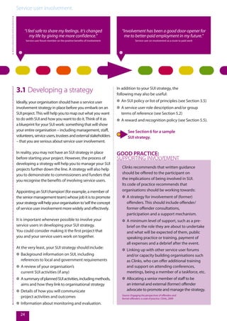 Service user involvement.
24
“I feel safe to share my feelings. It’s changed
my life by giving me more confidence.”
Service user forum member on the positive benefits of involvement
“Involvement has been a good door-opener for
me to better-paid employment in my future.”
Service user on involvement as a route to paid work
3.1 Developing a strategy
Ideally, your organisation should have a service user
involvement strategy in place before you embark on an
SUI project.This will help you to map out what you want
to do with SUI and how you want to do it.Think of it as
a blueprint for your SUI work: something that will show
your entire organisation – including management, staff,
volunteers,serviceusers,trusteesandexternalstakeholders
– that you are serious about service user involvement.
In reality, you may not have an SUI strategy in place
before starting your project. However, the process of
developing a strategy will help you to manage your SUI
projects further down the line. A strategy will also help
you to demonstrate to commissioners and funders that
you recognise the benefits of involving service users.
Appointing an SUI‘champion’(for example, a member of
the senior management team) whose job it is to promote
yourstrategywillhelpyourorganisationto‘sell’theconcept
of service user involvement more widely and effectively.
It is important whenever possible to involve your
service users in developing your SUI strategy.
You could consider making it the first project that
you and your service users work on together.
At the very least, your SUI strategy should include:
✲✲ Background information on SUI, including
references to local and government requirements
✲✲ A review of your organisation’s
current SUI activities (if any)
✲✲ AsummaryofplannedSUIactivities,includingmethods,
aims and how they link to organisational strategy
✲✲ Details of how you will communicate
project activities and outcomes
✲✲ Information about monitoring and evaluation.
In addition to your SUI strategy, the
following may also be useful:
✲✲ An SUI policy or list of principles (see Section 3.5)
✲✲ A service user role description and/or group
terms of reference (see Section 5.2)
✲✲ A reward and recognition policy (see Section 5.5).
See Section 6 for a sample
SUI strategy.
Clinks recommends that written guidance
should be offered to the participant on
the implications of being involved in SUI.
Its code of practice recommends that
organisations should be working towards:
✲✲ A strategy for involvement of (former)
offenders. This should include offender/
former offender consultations,
participation and a support mechanism.
✲✲ A minimum level of support, such as a pre-
brief on the role they are about to undertake
and what will be expected of them, public
speaking practice or training, payment of
all expenses and a debrief after the event.
✲✲ Linking up with other service user forums
and/or capacity building organisations such
as Clinks, who can offer additional training
and support on attending conferences,
meetings, being a member of a taskforce, etc.
✲✲ Allocating a senior member of staff to be
an internal and external (former) offender
advocate to promote and manage the strategy.
Source: Engaging the perspectives of offenders and
former offenders: a code of practice. Clinks, 2009
GOOD PRACTICE:
SUPPORTING INVOLVEMENT
 