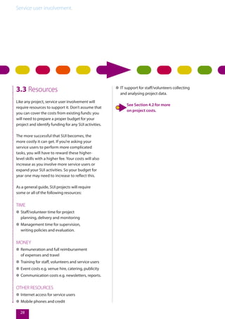 Service user involvement.
28
3.3 Resources
Like any project, service user involvement will
require resources to support it. Don’t assume that
you can cover the costs from existing funds: you
will need to prepare a proper budget for your
project and identify funding for any SUI activities.
The more successful that SUI becomes, the
more costly it can get. If you’re asking your
service users to perform more complicated
tasks, you will have to reward these higher-
level skills with a higher fee. Your costs will also
increase as you involve more service users or
expand your SUI activities. So your budget for
year one may need to increase to reflect this.
As a general guide, SUI projects will require
some or all of the following resources:
TIME
✲✲ Staff/volunteer time for project
planning, delivery and monitoring
✲✲ Management time for supervision,
writing policies and evaluation.
MONEY
✲✲ Remuneration and full reimbursement
of expenses and travel
✲✲ Training for staff, volunteers and service users
✲✲ Event costs e.g. venue hire, catering, publicity
✲✲ Communication costs e.g. newsletters, reports.
OTHER RESOURCES
✲✲ Internet access for service users
✲✲ Mobile phones and credit
✲✲ IT support for staff/volunteers collecting
and analysing project data.
See Section 4.2 for more
on project costs.
 