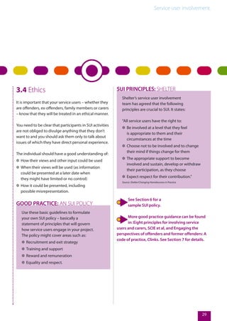 Service user involvement.
29
3.4 Ethics
It is important that your service users – whether they
are offenders, ex-offenders, family members or carers
– know that they will be treated in an ethical manner.
You need to be clear that participants in SUI activities
are not obliged to divulge anything that they don’t
want to and you should ask them only to talk about
issues of which they have direct personal experience.
The individual should have a good understanding of:
✲✲ How their views and other input could be used
✲✲ When their views will be used (as information
could be presented at a later date when
they might have limited or no control)
✲✲ How it could be presented, including
possible misrepresentation.
Use these basic guidelines to formulate
your own SUI policy – basically a
statement of principles that will govern
how service users engage in your project.
The policy might cover areas such as:
✲✲ Recruitment and exit strategy
✲✲ Training and support
✲✲ Reward and remuneration
✲✲ Equality and respect.
GOOD PRACTICE: AN SUI POLICY
Shelter’s service user involvement
team has agreed that the following
principles are crucial to SUI. It states:
“All service users have the right to:
✲✲ Be involved at a level that they feel
is appropriate to them and their
circumstances at the time
✲✲ Choose not to be involved and to change
their mind if things change for them
✲✲ The appropriate support to become
involved and sustain, develop or withdraw
their participation, as they choose
✲✲ Expect respect for their contribution.”
Source: Shelter/Changing Homelessness in Practice
SUI PRINCIPLES: SHELTER
See Section 6 for a
sample SUI policy.
More good practice guidance can be found
in: Eight principles for involving service
users and carers, SCIE et al, and Engaging the
perspectives of offenders and former offenders: A
code of practice, Clinks. See Section 7 for details.
 