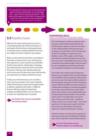 Service user involvement.
30
3.5 Equality issues
Effective SUI means involving service users on
a level playing field with staff and volunteers. If
participants feel that they are being patronised
or that their views are being sidelined, then they
are unlikely to remain involved in your project.
Make sure that staff and volunteers are briefed on
how best to involve service users and bring out
their experiences. Some may feel uncomfortable
that the‘client-advisor’relationship is changing;
they will need to be reassured of their role within
the process. Having a clear role description for
service users and a SUI plan that covers staff training
and supervision can help to tackle these issues.
Finally, ensure that all service users are able to
have a say in your project. This means targeting
seldom heard groups; matching SUI opportunities
to abilities; supplying information in different
formats; offering a range of involvement
methods; providing facilities such as child care
to make sure individuals aren’t excluded.
See Section 4 for more on accessibility
and communication.
“It’s important for service users to be treated with
respect and for organisations to acknowledge
that – even if they are poorly advocated – they
could still be experts in their field. Life experience
counts for a lot and this must be recognised.”
Service user on importance of fair treatment for SUI participants
The Lived Experience Advisory Panel has been
set up by mental health charity Rethink and
Revolving Doors Agency to discuss and advise
on the implementation of the government's
strategy on mental health in the criminal justice
system. The strategy is a response to Lord
Bradley’s review of this subject, which heard
from Rethink members through its service user
and carer panel. Lord Bradley found service users’
“powerful stories really brought to life the issues”
he was investigating and said they had made
“an invaluable contribution”to his final report.
The Health and Criminal Justice Programme
Board, set up to implement the recommendations
of Lord Bradley’s review, produced a delivery plan
and service users have been invited to advise on
this through the new panel. For the introductory
session, Rethink and RDA sent panel members a
‘briefing pack’including an overview and agenda
for the day; map and directions; information
about travel, expenses and confidentiality and
a briefing about mental health in the criminal
justice system. The information set out the
topic of discussion for the day – healthcare
needs in prison or on secure wards – and covers
questions to be discussed so panel members
had a chance to think about any relevant
experiences before attending the meeting.
Rethink says that, by sharing their experiences
and views, service users were helping“to influence
plans which could lead to radical improvements”.
For more information see the
Rethink website: www.rethink.org
SUPPORTING ROLE:
LIVED EXPERIENCE ADVISORY PANEL
 