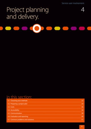 Service user involvement.Service user involvement.
31
Project planning
and delivery.
4.1 Choosing your methods	 32
4.2 Preparing a project plan	 34
4.3 Costs	 36
4.4 Accessibility	 36
4.5 Communication	 38
4.6 Evaluation and reporting	 40
4.7 Common problems and solutions	 41
in this section:
4
 