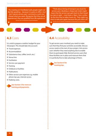 Service user involvement.
36
“If a meeting isn’t facilitated well, people might not
feel like speaking – because it is quite an effort. And
don’t ignore service users’ comments or pick and
choose what you want. Recognise that they are all
experienced,theyarequalifiedfromlifeexperience.”
Service user on importance of good facilitation
4.3 Costs
It is vital to prepare a realistic budget for your
SUI project. This should take into account:
✲✲ Travel expenses
✲✲ Accommodation
✲✲ Subsistence (tea, coffee, lunch, etc.)
✲✲ Venue hire
✲✲ Facilitation
✲✲ Service user payment
✲✲ Training
✲✲ Childcare or facilities
✲✲ Publications
✲✲ Other service user expenses e.g. mobile
phone top ups, internet access
✲✲ Publicity costs.
See Section 5 for more on
training and payments.
4.4 Accessibility
To get service users involved, you need to make
sure that they find your activities accessible. Discuss
access needs at the start of your project. Ask service
users whether they need anything else to enable
them to participate fully. Remind service users that
these facilities are in place and reassure them that
it is perfectly fine to take advantage of them.
See Section 6 for
meeting tips.
“Think about timing of transport you book for
service users. Booking a cheap train ticket might
mean that the service user gets back to their hostel
too late at night – most have a 10pm-11pm curfew -
by the time they’ve taken buses etc. They might not
want to take part again because this puts them off.”
Service user on need for consideration of restrictions on service users
 