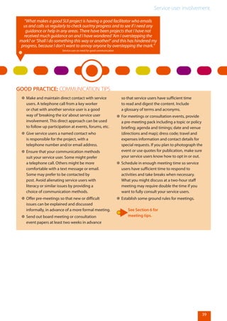 Service user involvement.
39
✲✲ Make and maintain direct contact with service
users. A telephone call from a key worker
or chat with another service user is a good
way of‘breaking the ice’about service user
involvement. This direct approach can be used
to follow up participation at events, forums, etc.
✲✲ Give service users a named contact who
is responsible for the project, with a
telephone number and/or email address.
✲✲ Ensure that your communication methods
suit your service user. Some might prefer
a telephone call. Others might be more
comfortable with a text message or email.
Some may prefer to be contacted by
post. Avoid alienating service users with
literacy or similar issues by providing a
choice of communication methods.
✲✲ Offer pre-meetings so that new or difficult
issues can be explained and discussed
informally, in advance of a more formal meeting.
✲✲ Send out board meeting or consultation
event papers at least two weeks in advance
so that service users have sufficient time
to read and digest the content. Include
a glossary of terms and acronyms.
✲✲ For meetings or consultation events, provide
a pre-meeting pack including a topic or policy
briefing; agenda and timings; date and venue
(directions and map); dress code; travel and
expenses information and contact details for
special requests. If you plan to photograph the
event or use quotes for publication, make sure
your service users know how to opt in or out.
✲✲ Schedule in enough meeting time so service
users have sufficient time to respond to
activities and take breaks when necessary.
What you might discuss at a two-hour staff
meeting may require double the time if you
want to fully consult your service users.
✲✲ Establish some ground rules for meetings.
See Section 6 for
meeting tips.
GOOD PRACTICE: COMMUNICATION TIPS
“What makes a good SUI project is having a good facilitator who emails
us and calls us regularly to check our/my progress and to see if I need any
guidance or help in any areas. There have been projects that I have not
received much guidance on and I have wondered ‘Am I overstepping the
mark? or ‘Shall I do something this way or another?’ and this has hindered my
progress, because I don’t want to annoy anyone by overstepping the mark.”
Service user on need for good communication
 