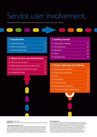 Service user involvement.
Service user involvement.
FOR ORGANISATIONS WORKING WITH OFFENDERS, EX-OFFENDERS AND THEIR FAMILIES
Acknowledgments
Special thanks to Colin Burns, Dan Mitchell, Terry Murtagh and Kieran Payne
for their insights and suggestions, also to Natalie Wilson for her contributions
and to other members of the National Service User Forum. Many thanks
also to Tina Braithwaite, Director of Service User Involvement at RDA, who
facilitated the work on the guide. Also to Nathan Dick and Richard Nicholls
at Clinks and to all the other people who gave their time and helpful
comments as readers of this guide. We are indebted to those organisations
who contributed quotes, case studies or other information for this guide.
Published by Clinks, 2010
Written by Liza Ramrayka for Revolving Doors Agency | www.revolving-doors.org.uk
© Revolving Doors Agency, 2010
Unless otherwise indicated, no part of this publication may be stored in a retrievable
system or reproduced in any form without prior written permission from Revolving
Doors Agency (RDA). RDA will give sympathetic consideration to requests from small
organisations for permission to reproduce this publication in whole or in part but
terms upon which such reproduction may be permitted will remain at RDA's discretion.
1. Introduction
1.1 About this guide	 10
1.2 Who is this guide for?	 11
1.3 How to use this guide	 11
4. Project planning and delivery
4.1 Choosing your methods	 32
4.2 Preparing a project plan	 34
4.3 Costs	 36
4.4 Accessibility	 36
4.5 Communication	 38
4.6 Evaluation and reporting	 40
4.7 Common problems and solutions	 41
3. Getting started
3.1 Developing a strategy	 24
3.2 Planning issues 	 25
3.3 Resources	 28
3.4 Ethics	 29
3.5 Equality issues	 30
2. About service user involvement
2.1 Who are service users?	 14
2.2 Why should you involve service users?	 14
2.3 How can you involve service users?	 16
2.4 Involvement ideas	 18
 