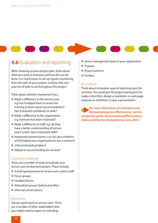 Service user involvement.
40
4.6 Evaluation and reporting
When drawing up your project plan, think about
what you want to measure and how this can be
done. It is much easier to set up regular monitoring
from the start of your project, so factor this into
your list of tasks to do throughout the project.
Think about whether involvement has...
✲✲ Made a difference to the service user,
e.g. has it helped them to move into
training or more secure accommodation?
Has it boosted confidence or skills?
✲✲ Made a difference to the organisation,
e.g. have services been improved?
✲✲ Made a difference to staff, e.g. do they
have a better understanding of service
users’needs? Has it improved skills?
✲✲ Impressed commissioners, e.g. has your evidence
of SUI helped your organisation to win a contract?
✲✲ Influenced policymakers?
✲✲ Helped to secure funding for services?
Evaluation methods
There are a number of ways to evaluate your
service user involvement project. These include:
✲✲ A brief questionnaire to service users and/or staff
✲✲ Focus groups
✲✲ Feedback forms
✲✲ Attitudinal surveys (before and after)
✲✲ Informal conversations.
Reporting
Always report back to service users. There
are a number of other stakeholders that
you might need to report to, including:
✲✲ Senior management team in your organisation
✲✲ Trustees
✲✲ Project partners
✲✲ Funders.
Be creative!
Think about innovative ways of reporting your SUI
activities. You could get SUI project participants to
make a short film; design a newsletter or web page;
organise an exhibition or give a presentation.
For more information on evaluation and
demonstrating your effectiveness, see the
companion guide, Demonstrating Effectiveness,
Clinks and Charities Evaluation Services, 2010.
 