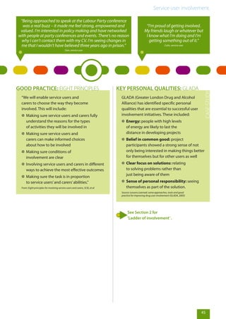 Service user involvement.
45
“Being approached to speak at the Labour Party conference
was a real buzz – it made me feel strong, empowered and
valued. I’m interested in policy making and have networked
with people at party conferences and events. There’s no reason
why I can’t contact them with my CV. I’m seeing changes in
me that I wouldn’t have believed three years ago in prison.”
Dan, service user
“I’m proud of getting involved.
My friends laugh or whatever but
I know what I’m doing and I’m
getting something out of it.”
Colin, service user
“We will enable service users and
carers to choose the way they become
involved. This will include:
✲✲ Making sure service users and carers fully
understand the reasons for the types
of activities they will be involved in
✲✲ Making sure service users and
carers can make informed choices
about how to be involved
✲✲ Making sure conditions of
involvement are clear
✲✲ Involving service users and carers in different
ways to achieve the most effective outcomes
✲✲ Making sure the task is in proportion
to service users’and carers’abilities.”
From: Eight principles for involving service users and carers, SCIE, et al
GOOD PRACTICE: EIGHT PRINCIPLES
GLADA (Greater London Drug and Alcohol
Alliance) has identified specific personal
qualities that are essential to successful user
involvement initiatives. These included:
✲✲ Energy: people with high levels
of energy are likely to last the
distance in developing projects
✲✲ Belief in common good: project
participants showed a strong sense of not
only being interested in making things better
for themselves but for other users as well
✲✲ Clear focus on solutions: relating
to solving problems rather than
just being aware of them
✲✲ Sense of personal responsibility: seeing
themselves as part of the solution.
Source: Lessons Learned: some approaches, tools and good
practice for improving drug user involvement (GLADA, 2005)
KEY PERSONAL QUALITIES: GLADA
See Section 2 for
‘Ladder of involvement’.
 